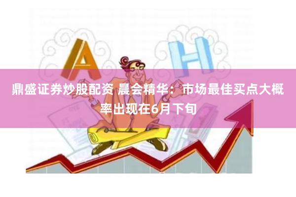 鼎盛证券炒股配资 晨会精华：市场最佳买点大概率出现在6月下旬