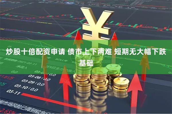 炒股十倍配资申请 债市上下两难 短期无大幅下跌基础