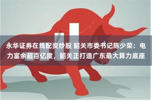 永华证券在线配资炒股 韶关市委书记陈少荣：电力富余超百亿度，韶关正打造广东最大算力底座