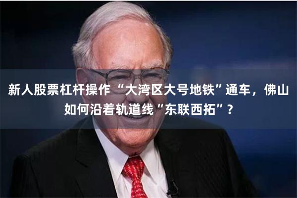 新人股票杠杆操作 “大湾区大号地铁”通车，佛山如何沿着轨道线“东联西拓”？