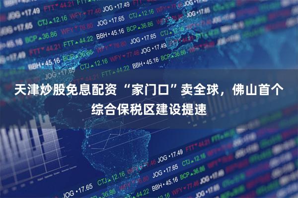 天津炒股免息配资 “家门口”卖全球，佛山首个综合保税区建设提速