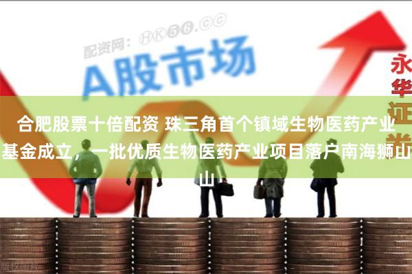 合肥股票十倍配资 珠三角首个镇域生物医药产业基金成立，一批优质生物医药产业项目落户南海狮山