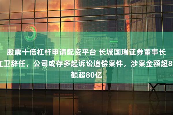 股票十倍杠杆申请配资平台 长城国瑞证券董事长朱红卫辞任，公司或存多起诉讼追偿案件，涉案金额超80亿
