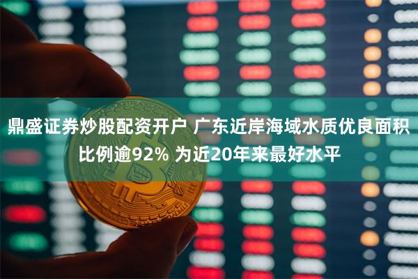 鼎盛证券炒股配资开户 广东近岸海域水质优良面积比例逾92% 为近20年来最好水平