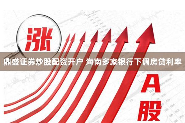 鼎盛证券炒股配资开户 海南多家银行下调房贷利率