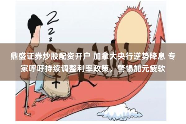 鼎盛证券炒股配资开户 加拿大央行逆势降息 专家呼吁持续调整利率政策，警惕加元疲软