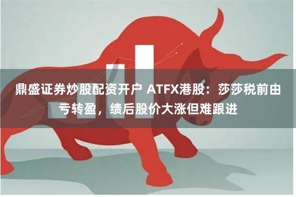 鼎盛证券炒股配资开户 ATFX港股：莎莎税前由亏转盈，绩后股价大涨但难跟进