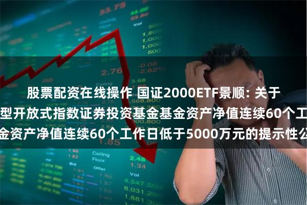 股票配资在线操作 国证2000ETF景顺: 关于景顺长城国证2000交易型开放式指数证券投资基金基金资产净值连续60个工作日低于5000万元的提示性公告