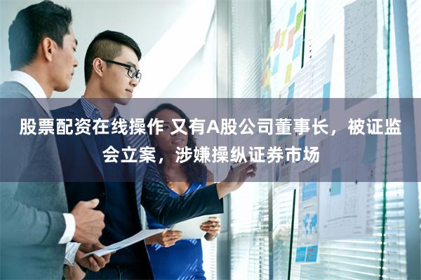 股票配资在线操作 又有A股公司董事长，被证监会立案，涉嫌操纵证券市场