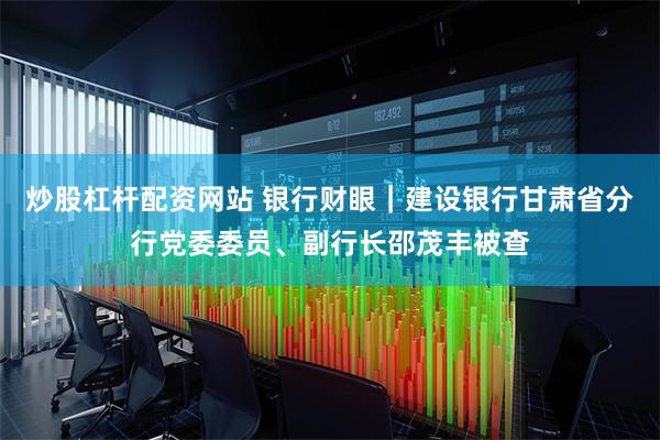 炒股杠杆配资网站 银行财眼｜建设银行甘肃省分行党委委员、副行长邵茂丰被查