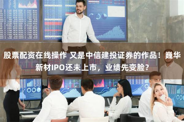 股票配资在线操作 又是中信建投证券的作品！巍华新材IPO还未上市，业绩先变脸？