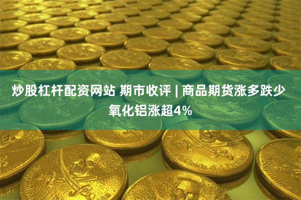 炒股杠杆配资网站 期市收评 | 商品期货涨多跌少 氧化铝涨超4%