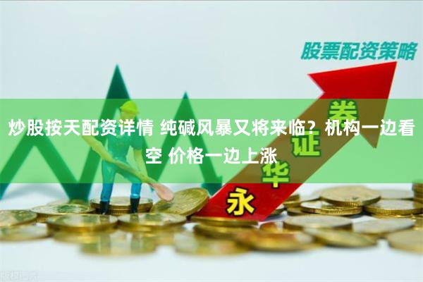炒股按天配资详情 纯碱风暴又将来临？机构一边看空 价格一边上涨
