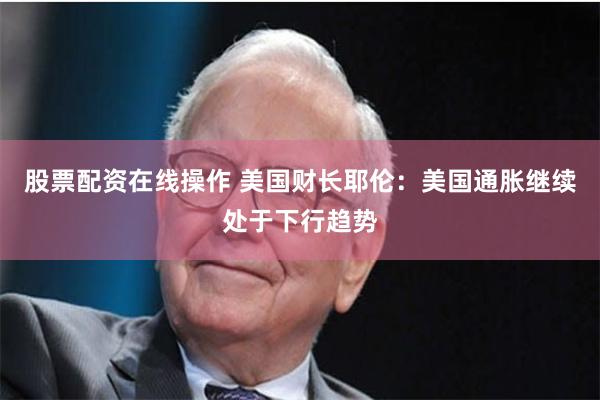 股票配资在线操作 美国财长耶伦：美国通胀继续处于下行趋势