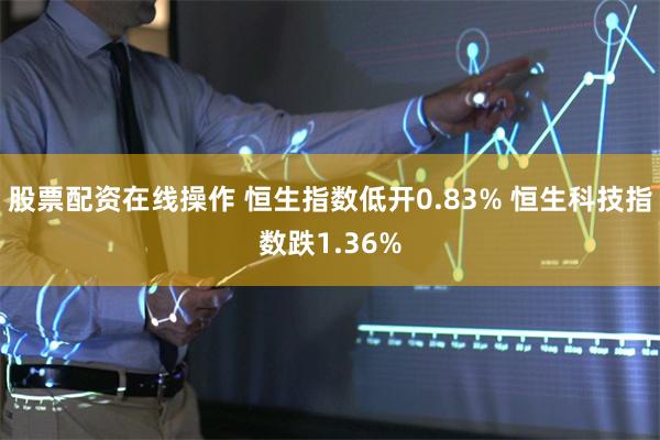 股票配资在线操作 恒生指数低开0.83% 恒生科技指数跌1.36%