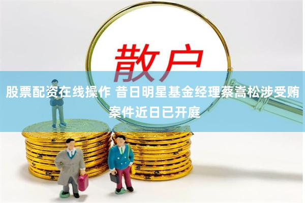 股票配资在线操作 昔日明星基金经理蔡嵩松涉受贿 案件近日已开庭