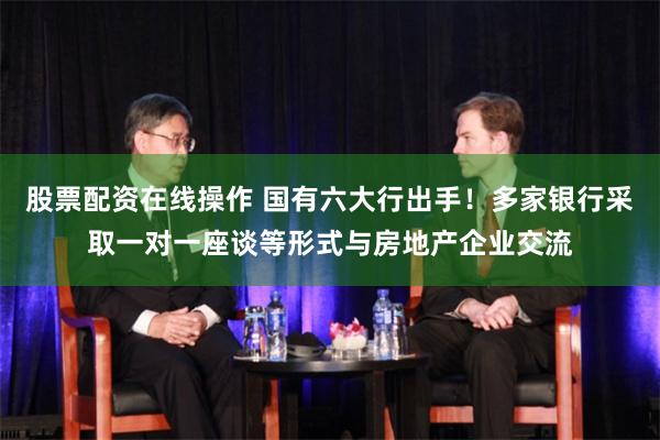 股票配资在线操作 国有六大行出手！多家银行采取一对一座谈等形式与房地产企业交流