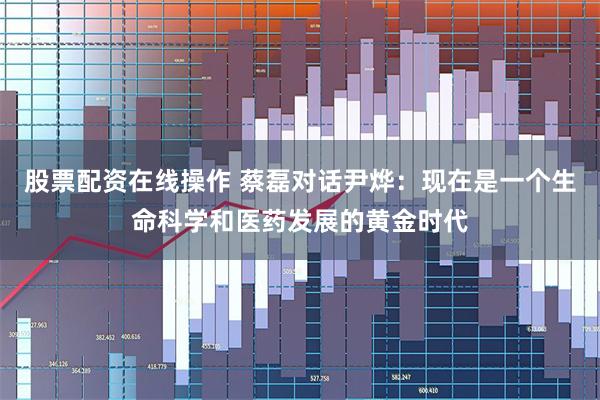 股票配资在线操作 蔡磊对话尹烨：现在是一个生命科学和医药发展的黄金时代