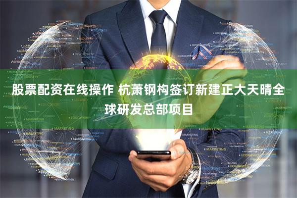 股票配资在线操作 杭萧钢构签订新建正大天晴全球研发总部项目