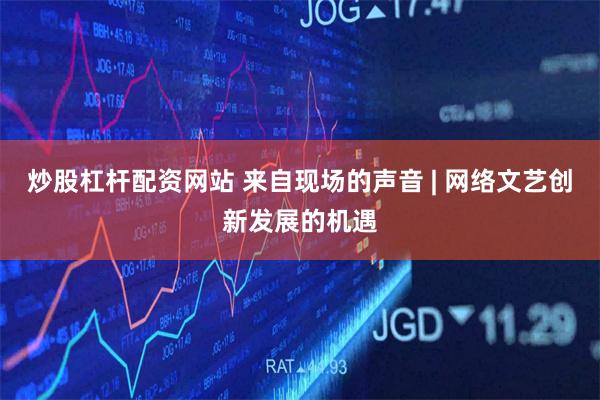 炒股杠杆配资网站 来自现场的声音 | 网络文艺创新发展的机遇