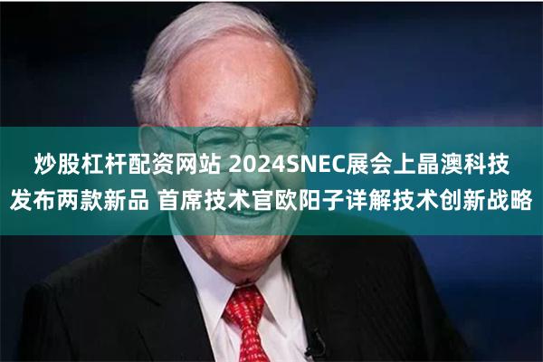 炒股杠杆配资网站 2024SNEC展会上晶澳科技发布两款新品 首席技术官欧阳子详解技术创新战略