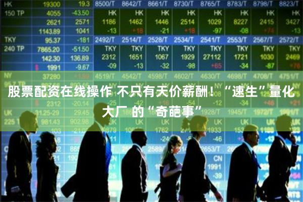 股票配资在线操作 不只有天价薪酬！“速生”量化大厂 的“奇葩事”