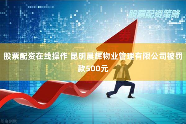 股票配资在线操作 昆明晨辉物业管理有限公司被罚款500元