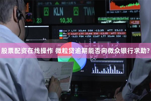 股票配资在线操作 微粒贷逾期能否向微众银行求助?