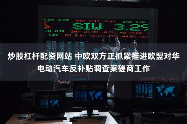炒股杠杆配资网站 中欧双方正抓紧推进欧盟对华电动汽车反补贴调查案磋商工作