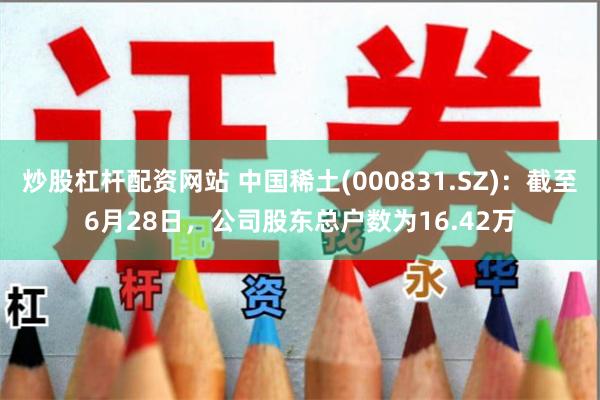 炒股杠杆配资网站 中国稀土(000831.SZ)：截至6月28日，公司股东总户数为16.42万