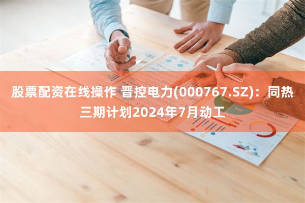股票配资在线操作 晋控电力(000767.SZ)：同热三期计划2024年7月动工