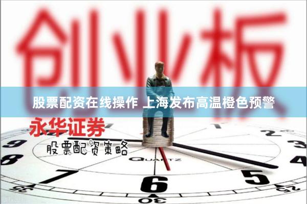 股票配资在线操作 上海发布高温橙色预警