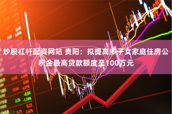 炒股杠杆配资网站 贵阳：拟提高多子女家庭住房公积金最高贷款额度至100万元