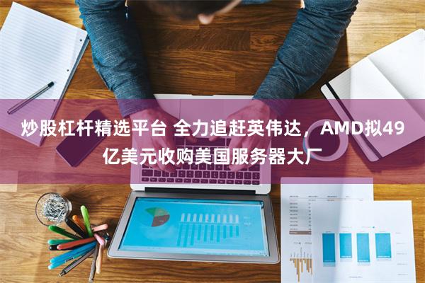炒股杠杆精选平台 全力追赶英伟达，AMD拟49亿美元收购美国服务器大厂
