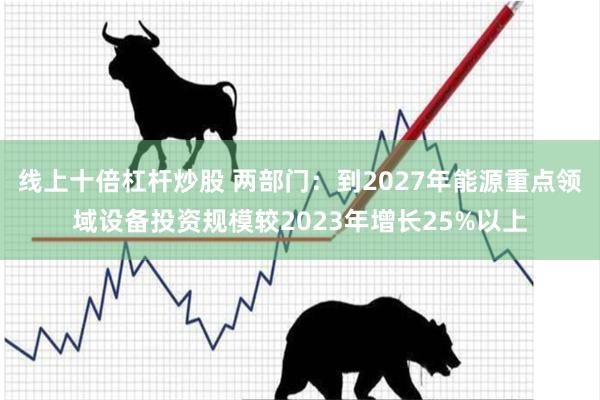线上十倍杠杆炒股 两部门：到2027年能源重点领域设备投资规模较2023年增长25%以上