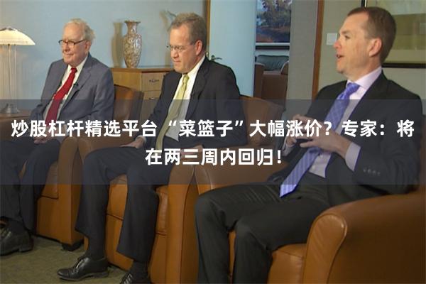 炒股杠杆精选平台 “菜篮子”大幅涨价？专家：将在两三周内回归！