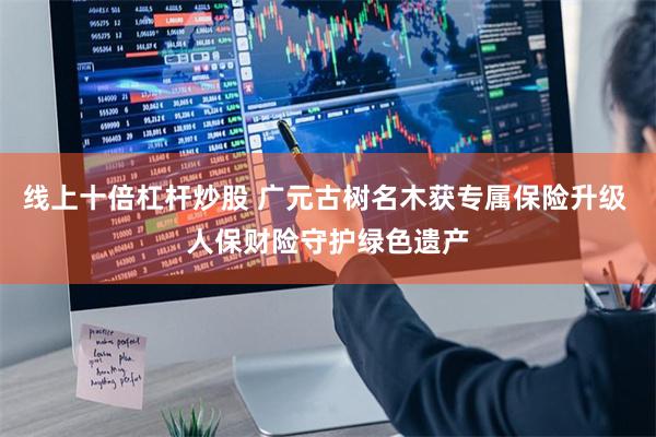 线上十倍杠杆炒股 广元古树名木获专属保险升级 人保财险守护绿色遗产