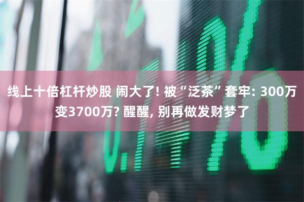 线上十倍杠杆炒股 闹大了! 被“泛茶”套牢: 300万变3700万? 醒醒, 别再做发财梦了