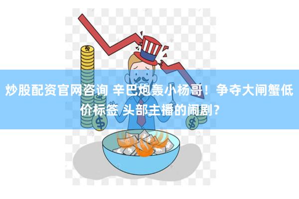 炒股配资官网咨询 辛巴炮轰小杨哥！争夺大闸蟹低价标签 头部主播的闹剧？