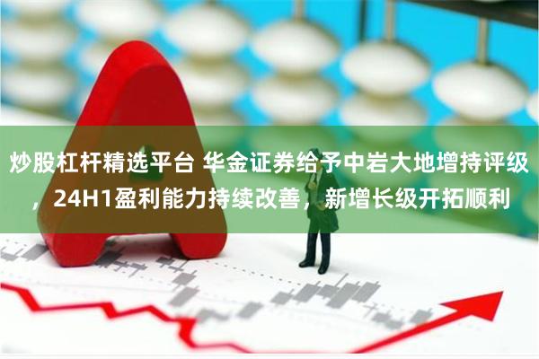 炒股杠杆精选平台 华金证券给予中岩大地增持评级，24H1盈利能力持续改善，新增长级开拓顺利
