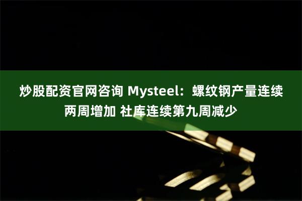 炒股配资官网咨询 Mysteel：螺纹钢产量连续两周增加 社库连续第九周减少
