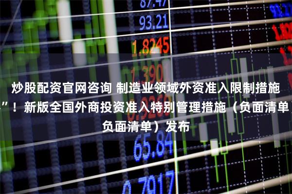 炒股配资官网咨询 制造业领域外资准入限制措施“清零”！新版全国外商投资准入特别管理措施（负面清单）发布