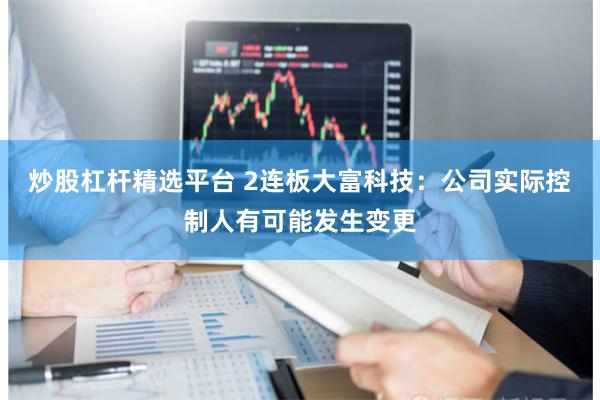 炒股杠杆精选平台 2连板大富科技：公司实际控制人有可能发生变更