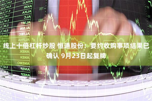 线上十倍杠杆炒股 恒通股份：要约收购事项结果已确认 9月23日起复牌