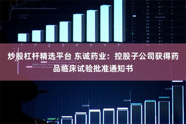 炒股杠杆精选平台 东诚药业：控股子公司获得药品临床试验批准通知书