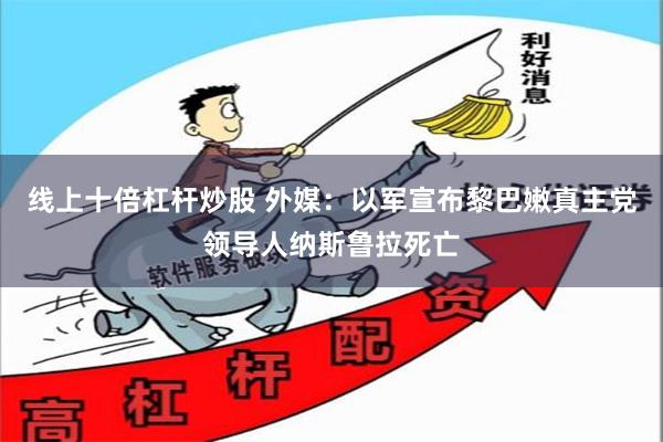 线上十倍杠杆炒股 外媒：以军宣布黎巴嫩真主党领导人纳斯鲁拉死亡