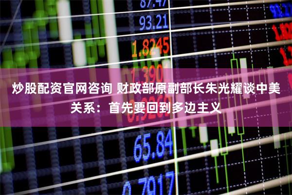 炒股配资官网咨询 财政部原副部长朱光耀谈中美关系：首先要回到多边主义
