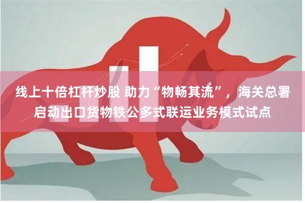 线上十倍杠杆炒股 助力“物畅其流”，海关总署启动出口货物铁公多式联运业务模式试点