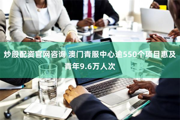 炒股配资官网咨询 澳门青服中心逾550个项目惠及青年9.6万人次