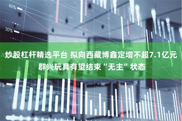 炒股杠杆精选平台 拟向西藏博鑫定增不超7.1亿元 群兴玩具有望结束“无主”状态